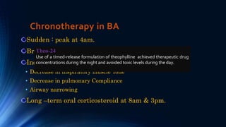Chronotherapy in BA
Sudden : peak at 4am.
Bronchial patency: max. 4pm & min. 4am
Increase resistance during sleep:
• Decrease in inspiratory muscle Tone
• Decrease in pulmonary Compliance
• Airway narrowing
Long –term oral corticosteroid at 8am & 3pm.
Theo-24
Use of a timed-release formulation of theophylline achieved therapeutic drug
concentrations during the night and avoided toxic levels during the day.
 