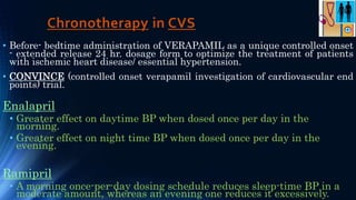 Chronotherapy in CVS
• Before- bedtime administration of VERAPAMIL as a unique controlled onset
- extended release 24 hr. dosage form to optimize the treatment of patients
with ischemic heart disease/ essential hypertension.
• CONVINCE (controlled onset verapamil investigation of cardiovascular end
points) trial.
Enalapril
• Greater effect on daytime BP when dosed once per day in the
morning.
• Greater effect on night time BP when dosed once per day in the
evening.
Ramipril
• A morning once-per-day dosing schedule reduces sleep-time BP in a
moderate amount, whereas an evening one reduces it excessively.
 