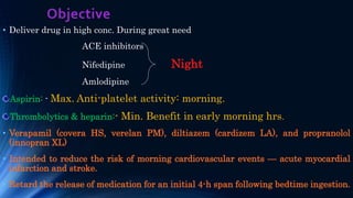 Objective
• Deliver drug in high conc. During great need
ACE inhibitors
Nifedipine Night
Amlodipine
Aspirin: - Max. Anti-platelet activity: morning.
Thrombolytics & heparin:- Min. Benefit in early morning hrs.
• Verapamil (covera HS, verelan PM), diltiazem (cardizem LA), and propranolol
(innopran XL)
• Intended to reduce the risk of morning cardiovascular events — acute myocardial
infarction and stroke.
• Retard the release of medication for an initial 4-h span following bedtime ingestion.
 