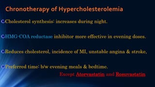 Chronotherapy of Hypercholesterolemia
Cholesterol synthesis: increases during night.
HMG-COA reductase inhibitor more effective in evening doses.
Reduces cholesterol, incidence of MI, unstable angina & stroke,
Preferred time: b/w evening meals & bedtime.
Except Atorvastatin and Rosuvastatin
 