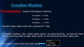 Circadian Rhythm
Chronobiology :-Study of biological rhythms:
Circadian = (~24h)
Infradian = (>24h)
Ultradian = ( <24h)
• Human sleep-wake cycle has a period of 1 day.
• Circadian rhythms, like sleep-wake cycles, are generated by an internal clock
that is synchronized to light-dark cycles in environment & other daily cues.
• Circadian comes from the Latin word
Circa
="around“
dies ="day“
 