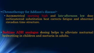 • Chronotherapy for Addison's disease:-
• Asymmetrical morning high and late-afternoon low dose
corticosteroid substitution best corrects fatigue and abnormal
circadian time structure.
• Bedtime ADH analogue dosing helps to alleviate nocturnal
bedwetting in children and nocturia in adults.
 