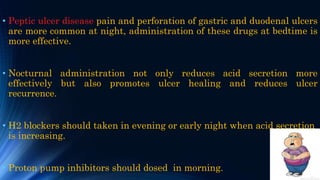 • Peptic ulcer disease pain and perforation of gastric and duodenal ulcers
are more common at night, administration of these drugs at bedtime is
more effective.
• Nocturnal administration not only reduces acid secretion more
effectively but also promotes ulcer healing and reduces ulcer
recurrence.
• H2 blockers should taken in evening or early night when acid secretion
is increasing.
• Proton pump inhibitors should dosed in morning.
 