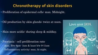 Chronotherapy of skin disorders
• Proliferation of epidermal cells: max. Midnight.
• Oil production by skin glands: twice at noon.
• Skin more acidic: during sleep & midday.
• Psoriasis : cell proliferation rate
• max. B/w 9pm- 3am & least b/w 9-11am
• Inflammatory activity: max. At night.
 