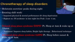 Chronotherapy of sleep disorders
• Melatonin secretion: peaks during night
• Rotating shift work:
• Impaired physical & mental performance d/t sleep deprivation
• Highest no. Of accidents- in late night hrs Peak 2 am- 4 am.
• Delayed sleep phase syndrome (DSPS):-Pt. Sleep at 4am & wake up at
12noon
• Treatment: Improve sleep habits, Bright light therapy , Behavioural technique
• Advanced sleep phase syndrome (ASPS):Pt. Sleep before sunset &
wake up at 4am.
 