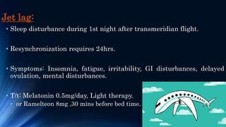 Jet lag:
• Sleep disturbance during 1st night after transmeridian flight.
• Resynchronization requires 24hrs.
• Symptoms: Insomnia, fatigue, irritability, GI disturbances, delayed
ovulation, mental disturbances.
• T/t: Melatonin 0.5mg/day, Light therapy.
• or Ramelteon 8mg ,30 mins before bed time.
 