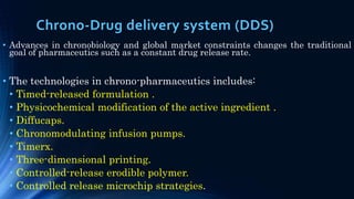 Chrono-Drug delivery system (DDS)
• Advances in chronobiology and global market constraints changes the traditional
goal of pharmaceutics such as a constant drug release rate.
• The technologies in chrono-pharmaceutics includes:
• Timed-released formulation .
• Physicochemical modification of the active ingredient .
• Diffucaps.
• Chronomodulating infusion pumps.
• Timerx.
• Three-dimensional printing.
• Controlled-release erodible polymer.
• Controlled release microchip strategies.
 