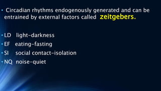 • Circadian rhythms endogenously generated and can be
entrained by external factors called zeitgebers.
• LD light-darkness
• EF eating-fasting
• SI social contact-isolation
• NQ noise-quiet
 