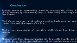 Conclusion
• Evolving branch of pharmacology aimed at increasing the efficacy of
pharmacotherapy by administering drugs at times during which they are
best tolerated.
• Need of more and more clinical studies during drug development to explore
chrono- pharmacological aspects of the drug .
• Need of long term studies of currently available chrono-drug delivery
systems.
• Marked benefit from Chronotherapeutics will be possible from the use of
rhythmic delivery to the individual features of the circadian timing system
 