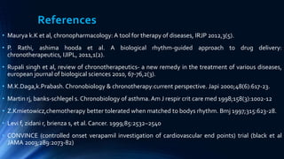 References
• Maurya k.K et al, chronopharmacology: A tool for therapy of diseases, IRJP 2012,3(5).
• P. Rathi, ashima hooda et al. A biological rhythm-guided approach to drug delivery:
chronotherapeutics, IJIPL, 2011,1(2).
• Rupali singh et al, review of chronotherapeutics- a new remedy in the treatment of various diseases,
european journal of biological sciences 2010, 67-76,2(3).
• M.K.Daga,k.Prabash. Chronobiology & chronotherapy:current perspective. Japi 2000;48(6):617-23.
• Martin rj, banks-schlegel s. Chronobiology of asthma. Am J respir crit care med 1998;158(3):1002-12
• Z.Kmietowicz,chemotherapy better tolerated when matched to bodys rhythm. Bmj 1997;315:623-28.
• Levi f, zidani r, brienza s, et al. Cancer. 1999;85:2532–2540
• CONVINCE (controlled onset verapamil investigation of cardiovascular end points) trial (black et al
JAMA 2003;289:2073-82)
 