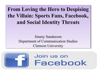 From Loving the Hero to Despising
From Loving the Hero to Despising
the Villain: Sports Fans, Facebook,
the Villain: Sports Fans, Facebook,
and Social Identity Threats
and Social Identity Threats
Jimmy Sanderson
Jimmy Sanderson
Department of Communication Studies
Department of Communication Studies
Clemson University
Clemson University

 