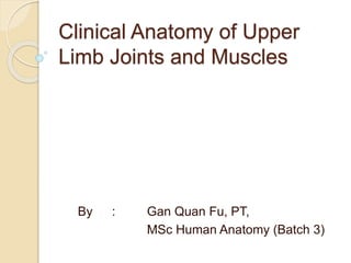 Clinical Anatomy of Upper 
Limb Joints and Muscles 
By : Gan Quan Fu, PT, 
MSc Human Anatomy (Batch 3) 
 