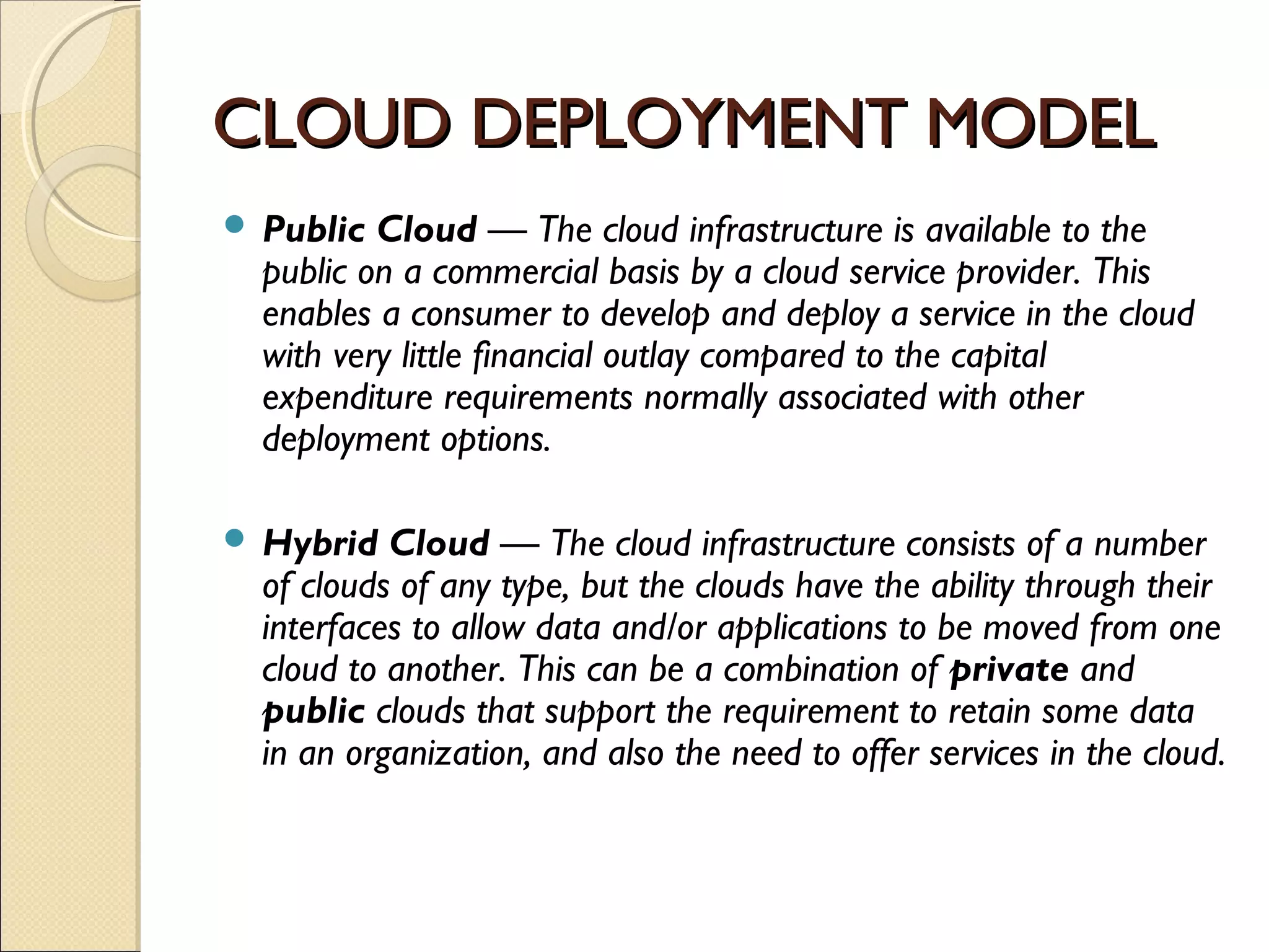 CLOUD DEPLOYMENT MODEL
 Public  Cloud — The cloud infrastructure is available to the
  public on a commercial basis by a cloud service provider. This
  enables a consumer to develop and deploy a service in the cloud
  with very little financial outlay compared to the capital
  expenditure requirements normally associated with other
  deployment options.

 Hybrid   Cloud — The cloud infrastructure consists of a number
  of clouds of any type, but the clouds have the ability through their
  interfaces to allow data and/or applications to be moved from one
  cloud to another. This can be a combination of private and
  public clouds that support the requirement to retain some data
  in an organization, and also the need to offer services in the cloud.
 