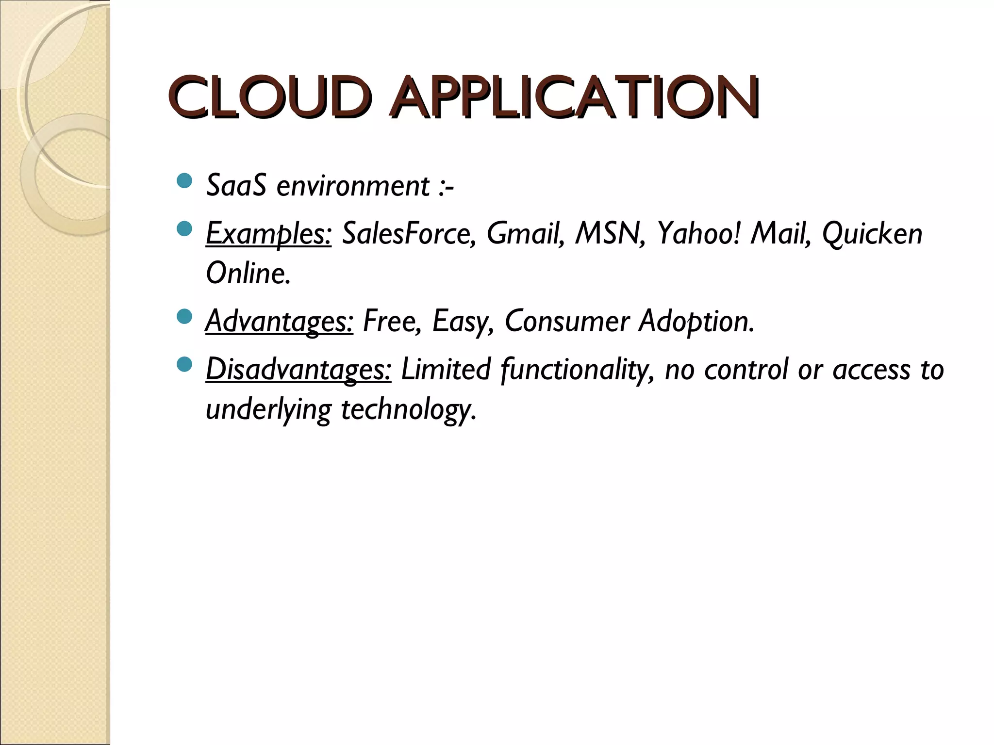 CLOUD APPLICATION
 SaaS environment :-
 Examples: SalesForce, Gmail, MSN, Yahoo! Mail, Quicken
  Online.
 Advantages: Free, Easy, Consumer Adoption.
 Disadvantages: Limited functionality, no control or access to
  underlying technology.
 
