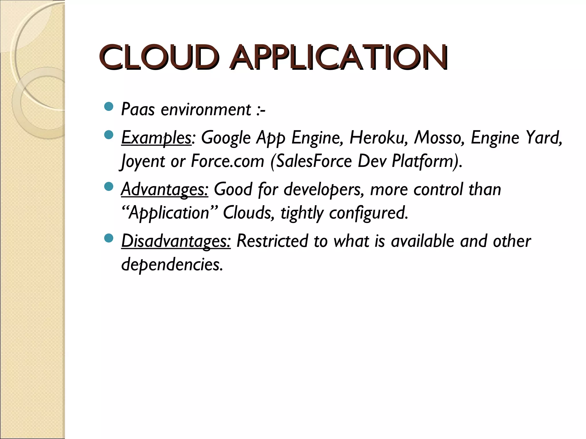 CLOUD APPLICATION
 Paas environment :-
 Examples: Google App Engine, Heroku, Mosso, Engine Yard,
  Joyent or Force.com (SalesForce Dev Platform).
 Advantages: Good for developers, more control than
  “Application” Clouds, tightly configured.
 Disadvantages: Restricted to what is available and other
  dependencies.
 