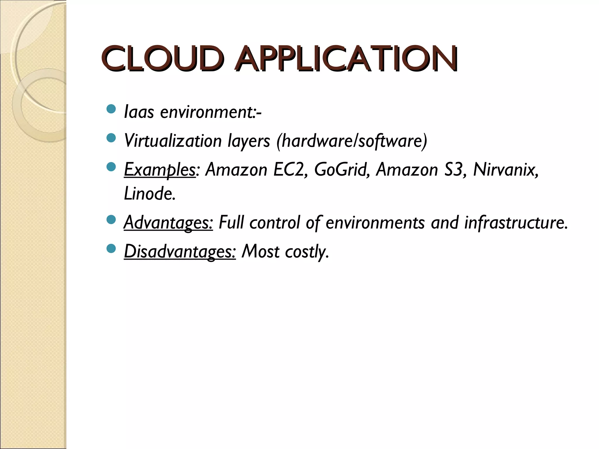 CLOUD APPLICATION
 Iaas environment:-
 Virtualization layers (hardware/software)
 Examples: Amazon EC2, GoGrid, Amazon S3, Nirvanix,
  Linode.
 Advantages: Full control of environments and infrastructure.
 Disadvantages: Most costly.
 