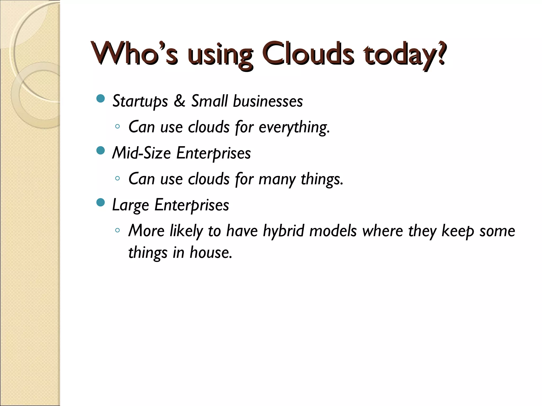 Who’s using Clouds today?
 Startups & Small businesses
  ◦ Can use clouds for everything.
 Mid-Size Enterprises
  ◦ Can use clouds for many things.
 Large Enterprises
  ◦ More likely to have hybrid models where they keep some
    things in house.
 