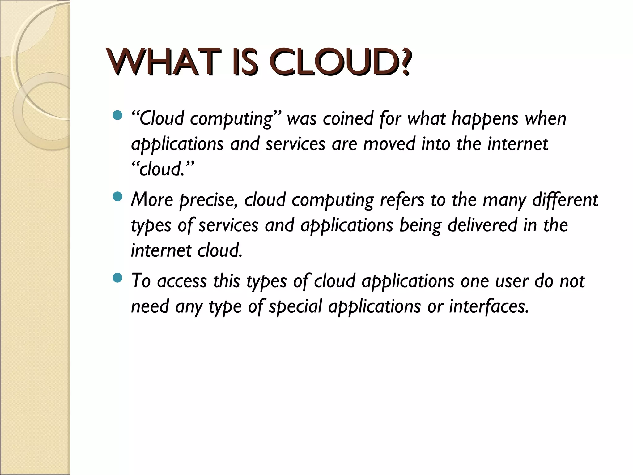 WHAT IS CLOUD?
 “Cloud  computing” was coined for what happens when
  applications and services are moved into the internet
  “cloud.”
 More precise, cloud computing refers to the many different
  types of services and applications being delivered in the
  internet cloud.
 To access this types of cloud applications one user do not
  need any type of special applications or interfaces.
 