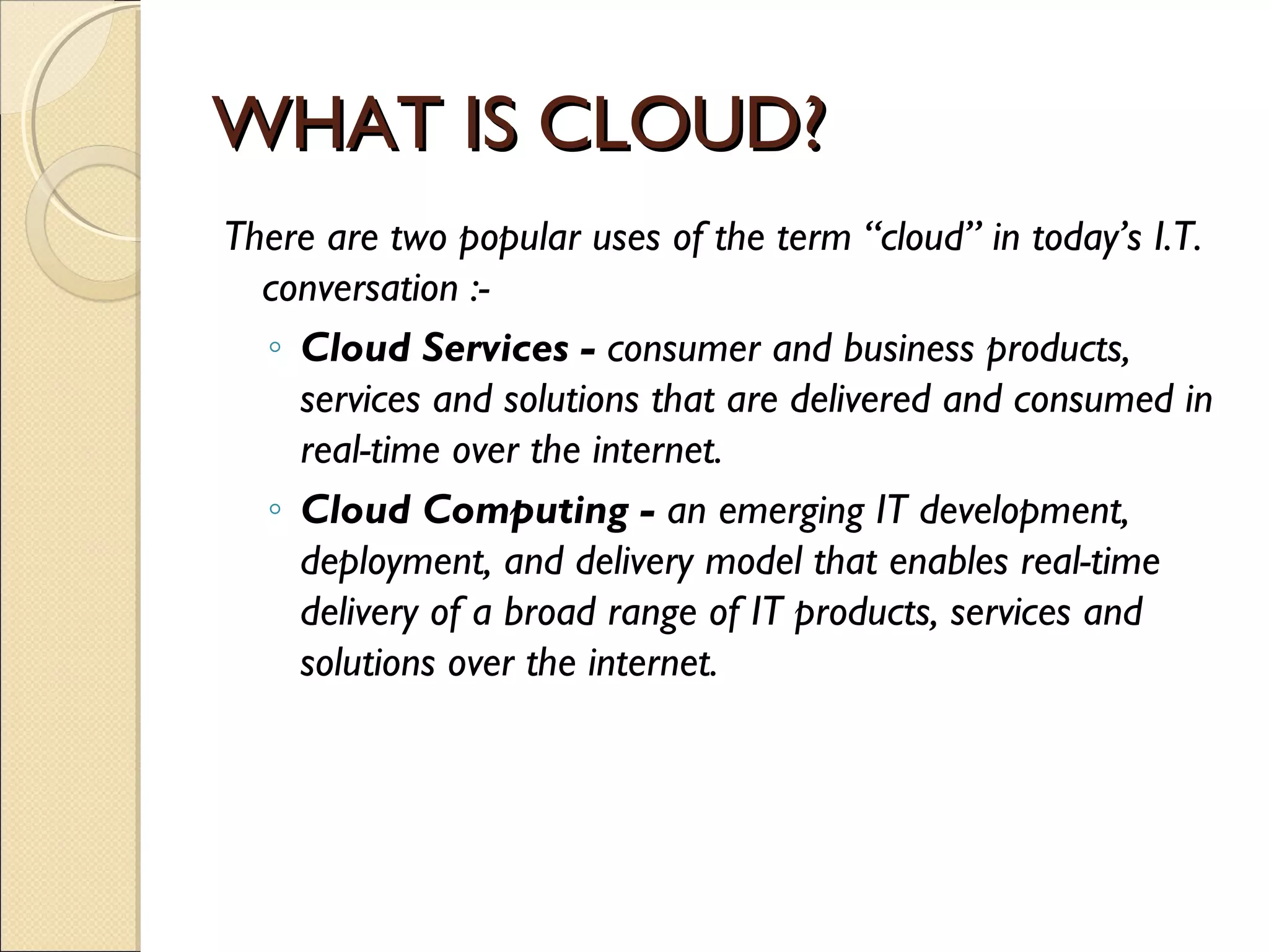 WHAT IS CLOUD?
There are two popular uses of the term “cloud” in today’s I.T.
  conversation :-
  ◦ Cloud Services - consumer and business products,
    services and solutions that are delivered and consumed in
    real-time over the internet.
  ◦ Cloud Computing - an emerging IT development,
    deployment, and delivery model that enables real-time
    delivery of a broad range of IT products, services and
    solutions over the internet.
 