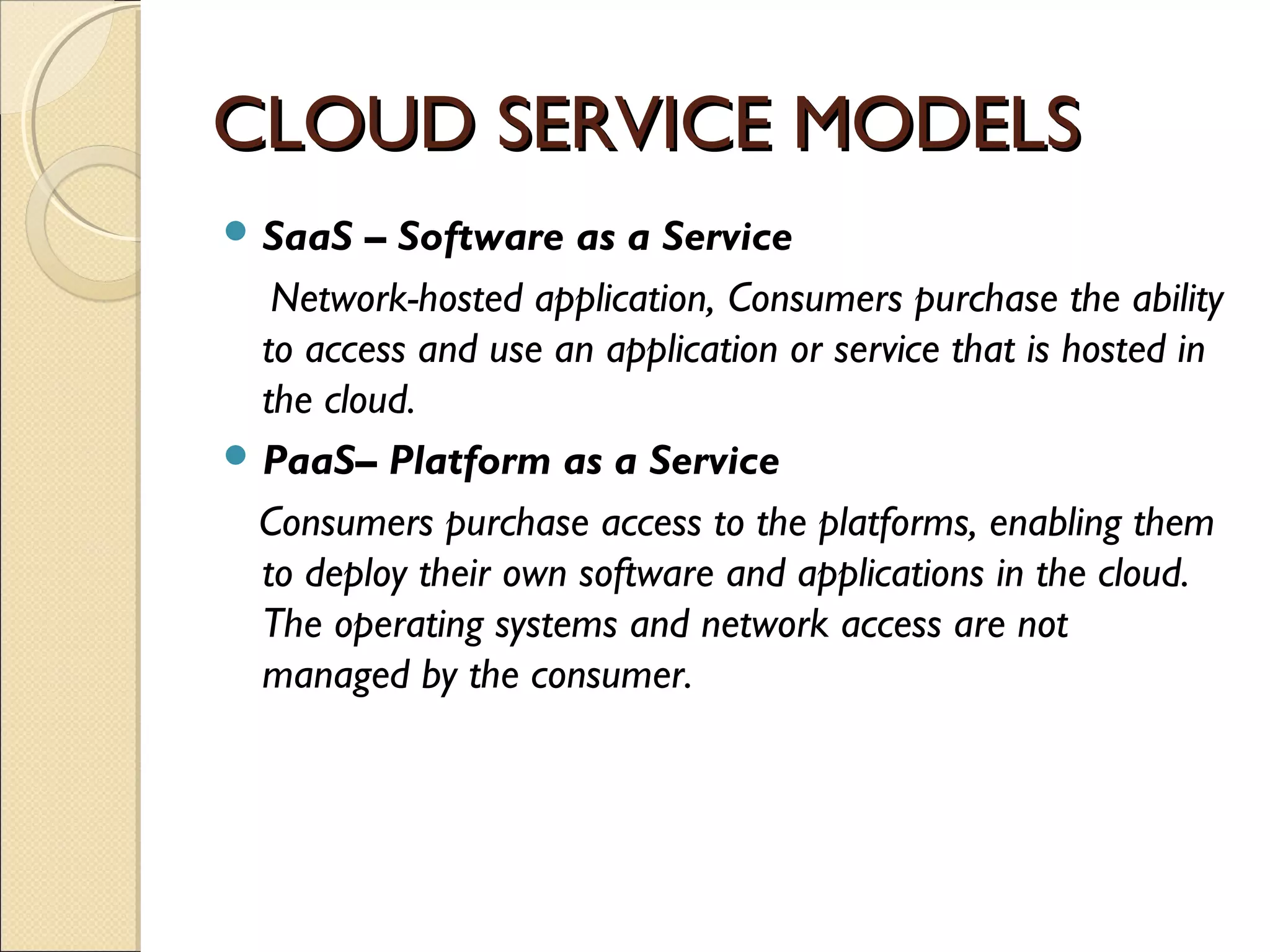 CLOUD SERVICE MODELS
 SaaS   – Software as a Service
   Network-hosted application, Consumers purchase the ability
  to access and use an application or service that is hosted in
  the cloud.
 PaaS– Platform as a Service

 Consumers purchase access to the platforms, enabling them
  to deploy their own software and applications in the cloud.
  The operating systems and network access are not
  managed by the consumer.
 