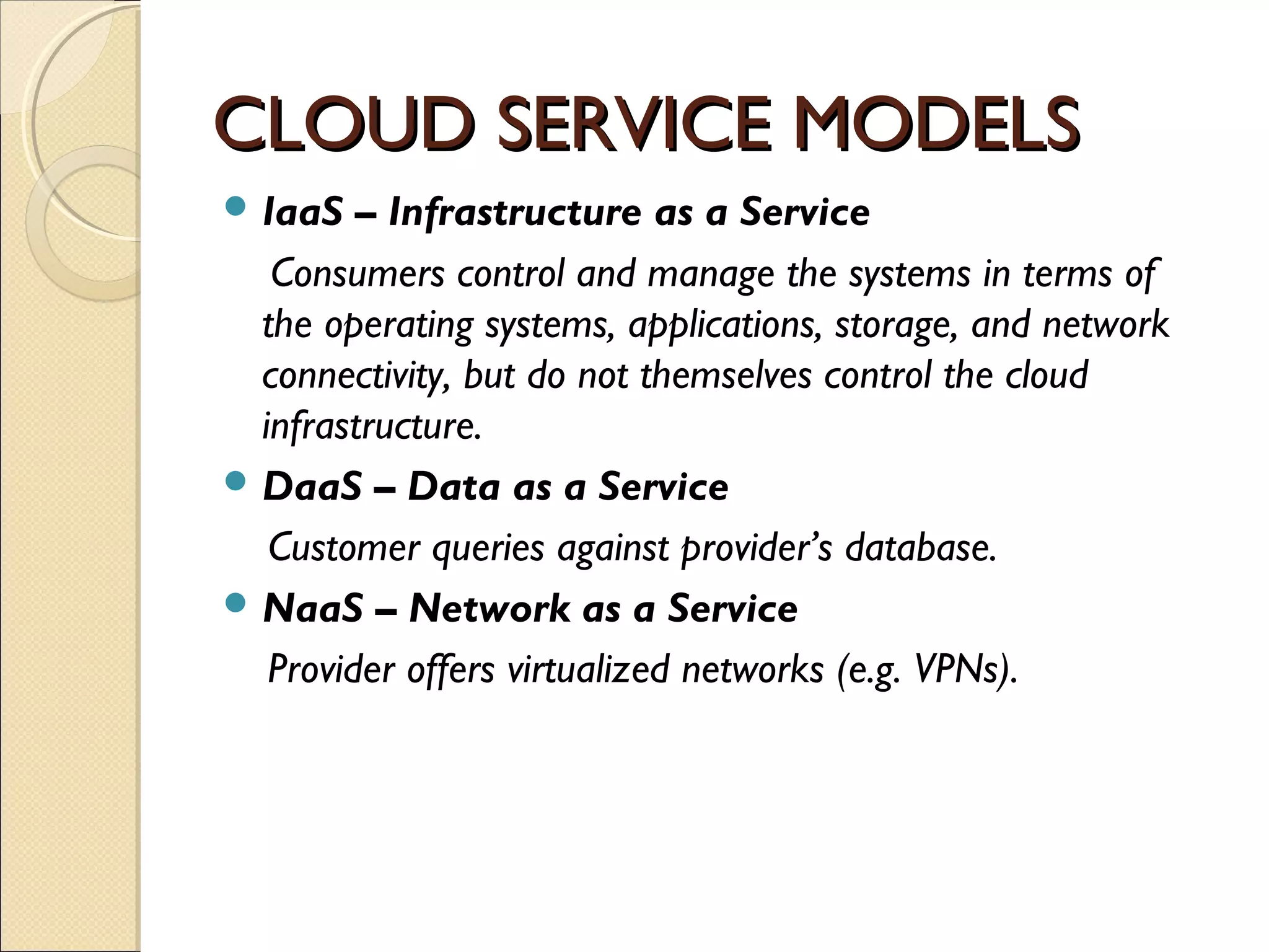 CLOUD SERVICE MODELS
 IaaS   – Infrastructure as a Service
   Consumers control and manage the systems in terms of
  the operating systems, applications, storage, and network
  connectivity, but do not themselves control the cloud
  infrastructure.
 DaaS – Data as a Service
   Customer queries against provider’s database.
 NaaS – Network as a Service
   Provider offers virtualized networks (e.g. VPNs).
 