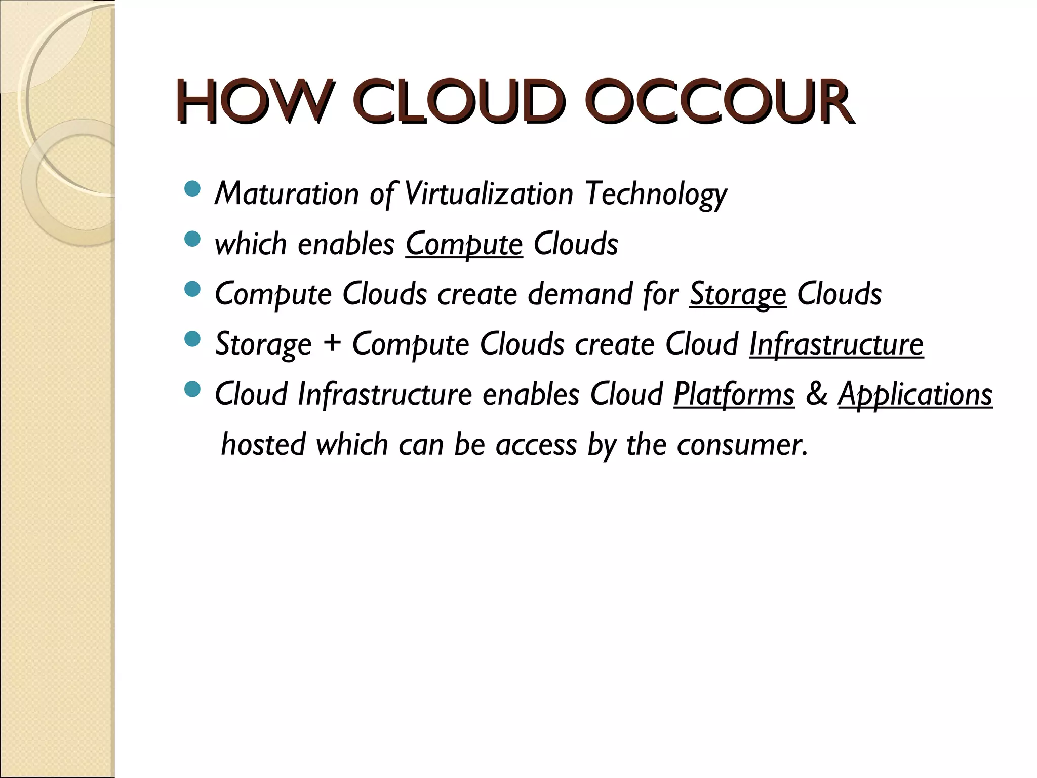 HOW CLOUD OCCOUR
 Maturation  of Virtualization Technology
 which enables Compute Clouds
 Compute Clouds create demand for Storage Clouds
 Storage + Compute Clouds create Cloud Infrastructure
 Cloud Infrastructure enables Cloud Platforms & Applications

  hosted which can be access by the consumer.
 