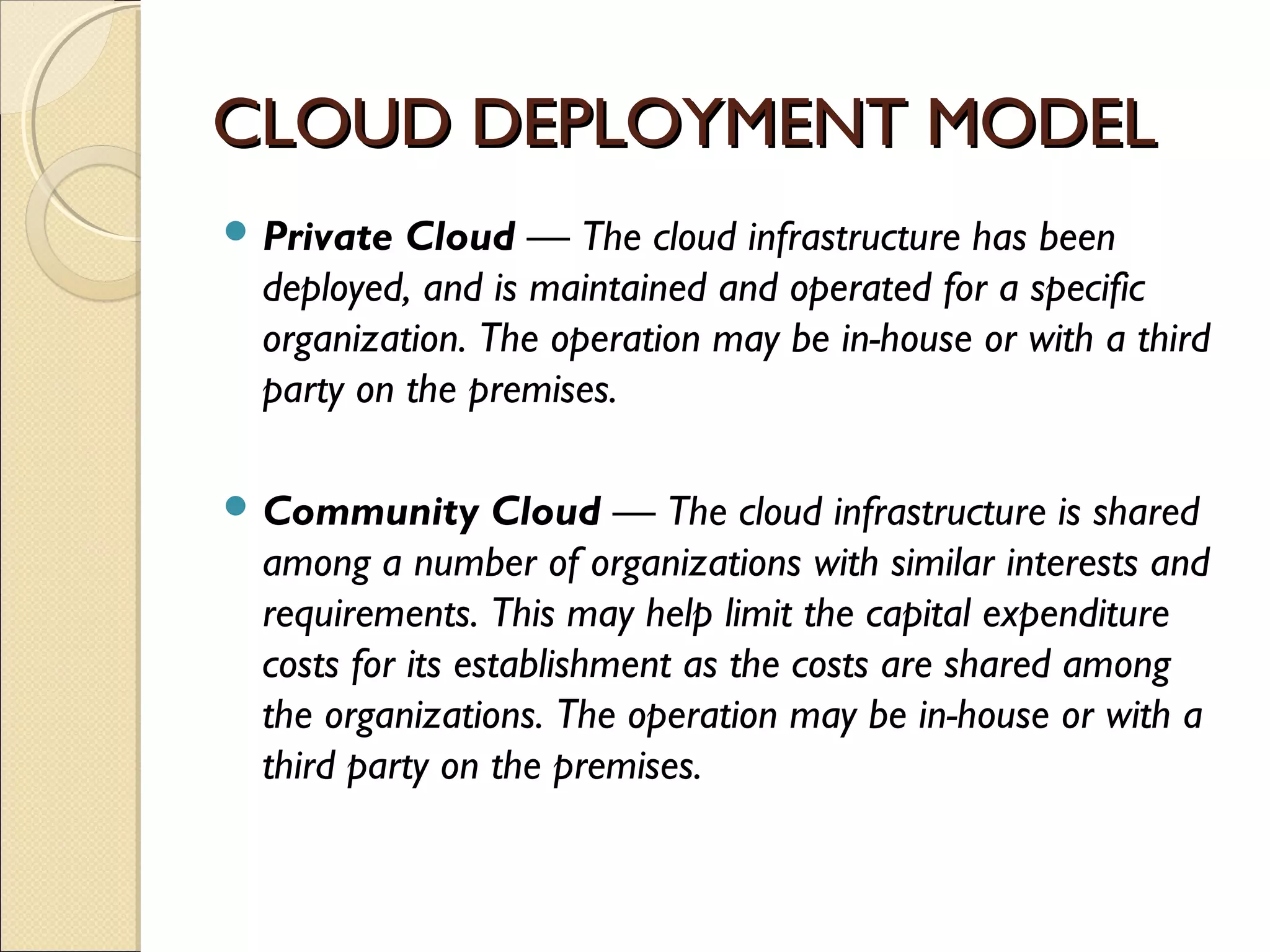 CLOUD DEPLOYMENT MODEL
 Private  Cloud — The cloud infrastructure has been
  deployed, and is maintained and operated for a specific
  organization. The operation may be in-house or with a third
  party on the premises.

 Community       Cloud — The cloud infrastructure is shared
  among a number of organizations with similar interests and
  requirements. This may help limit the capital expenditure
  costs for its establishment as the costs are shared among
  the organizations. The operation may be in-house or with a
  third party on the premises.
 