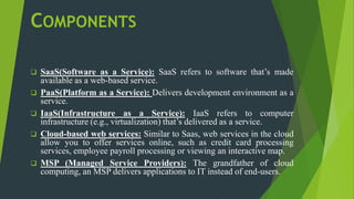 COMPONENTS
 SaaS(Software as a Service): SaaS refers to software that’s made
available as a web-based service.
 PaaS(Platform as a Service): Delivers development environment as a
service.
 IaaS(Infrastructure as a Service): IaaS refers to computer
infrastructure (e.g., virtualization) that’s delivered as a service.
 Cloud-based web services: Similar to Saas, web services in the cloud
allow you to offer services online, such as credit card processing
services, employee payroll processing or viewing an interactive map.
 MSP (Managed Service Providers): The grandfather of cloud
computing, an MSP delivers applications to IT instead of end-users.
 