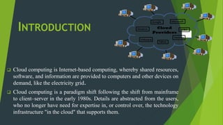 INTRODUCTION
 Cloud computing is Internet-based computing, whereby shared resources,
software, and information are provided to computers and other devices on
demand, like the electricity grid.
 Cloud computing is a paradigm shift following the shift from mainframe
to client–server in the early 1980s. Details are abstracted from the users,
who no longer have need for expertise in, or control over, the technology
infrastructure "in the cloud" that supports them.
 