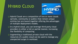 HYBRID CLOUD
 Hybrid Clouds are a composition of two or more clouds
(private, community or public) that remain unique
entities but are bound together offering the advantages
of multiple deployment models.
 In a hybrid cloud, you can leverage third party cloud
providers in either a full or partial manner, increasing
the flexibility of computing.
 Augmenting a traditional private cloud with the
resources of a public cloud can be used to manage any
unexpected surges in workload.
 