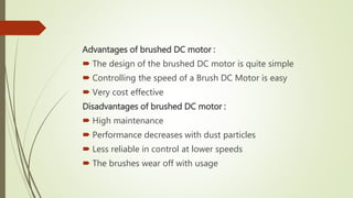 Advantages of brushed DC motor :
 The design of the brushed DC motor is quite simple
 Controlling the speed of a Brush DC Motor is easy
 Very cost effective
Disadvantages of brushed DC motor :
 High maintenance
 Performance decreases with dust particles
 Less reliable in control at lower speeds
 The brushes wear off with usage
 