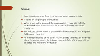 Working :
 In an induction motor there is no external power supply to rotor.
 It works on the principle of induction.
 When a conductor is moved through an existing magnetic field the
relative motion of the two causes an electric current to flow in the
conductor.
 The induced current which is produced in the rotor results in a magnetic
field around the rotor.
 As the magnetic field of the stator rotates, due to the effect of the three-
phase AC power supply, the induced magnetic field of the rotor will be
attracted and will follow the rotation
 