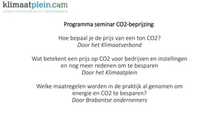 Programma seminar CO2-beprijzing:
Hoe bepaal je de prijs van een ton CO2?
Door het Klimaatverbond
Wat betekent een prijs op CO2 voor bedrijven en instellingen
en nog meer redenen om te besparen
Door het Klimaatplein
Welke maatregelen worden in de praktijk al genomen om
energie en CO2 te besparen?
Door Brabantse ondernemers
 