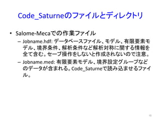 Code_Saturne䛾䝣䜯䜲䝹䛸䝕䜱䝺䜽䝖䝸 
• Salome-­‐Meca䛷䛾సᴗ䝣䜯䜲䝹 
– Jobname.hdf: 
䝕䞊䝍䝧䞊䝇䝣䜯䜲䝹䚸䝰䝕䝹䚸᭷㝈せ⣲䝰 
䝕䝹䚸ቃ⏺᮲௳䚸ゎᯒ᮲௳䛺䛹ゎᯒᑐ⛠䛻㛵䛩䜛᝟ሗ䜢 
඲䛶ྵ䜐䚹䝉䞊䝤᧯స䜢䛧䛺䛔䛸సᡂ䛥䜜䛺䛔䛾䛷ὀព䚹 
– Jobname.med: 
᭷㝈せ⣲䝰䝕䝹䚸ቃ⏺タᐃ䜾䝹䞊䝥䛺䛹 
䛾䝕䞊䝍䛜ྵ䜎䜜䜛䚹Code_Saturne䛷ㄞ䜏㎸䜎䛫䜛䝣䜯䜲 
䝹䚹 
㻝㻜 
 