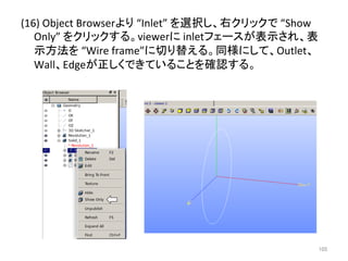 (16) 
Object 
Browser䜘䜚 
“Inlet” 
䜢㑅ᢥ䛧䚸ྑ䜽䝸䝑䜽䛷 
“Show 
Only” 
䜢䜽䝸䝑䜽䛩䜛䚹viewer䛻 
inlet䝣䜵䞊䝇䛜⾲♧䛥䜜䚸⾲ 
♧᪉ἲ䜢 
“Wire 
frame”䛻ษ䜚᭰䛘䜛䚹ྠᵝ䛻䛧䛶䚸Outlet䚸 
Wall䚸Edge䛜ṇ䛧䛟䛷䛝䛶䛔䜛䛣䛸䜢☜ㄆ䛩䜛䚹 
㻝㻜㻡 
 