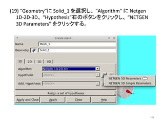(19) 
“Geometry”䛻 
Solid_1 
䜢㑅ᢥ䛧䚸 
“Algorithm” 
䛻 
Netgen 
1D-­‐2D-­‐3D䚸 
“Hypothesis”ྑ䛾䝪䝍䞁䜢䜽䝸䝑䜽䛧䚸 
“NETGEN 
3D 
Parameters” 
䜢䜽䝸䝑䜽䛩䜛䚹 
㻝㻜㻤 
 