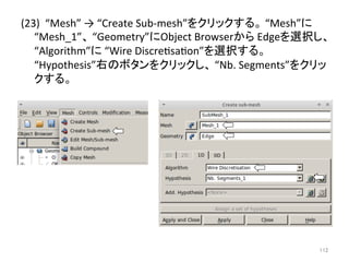 (23) 
“Mesh” 
→ 
“Create 
Sub-­‐mesh”䜢䜽䝸䝑䜽䛩䜛䚹 
“Mesh”䛻 
“Mesh_1”䚸 
“Geometry”䛻Object 
Browser䛛䜙 
Edge䜢㑅ᢥ䛧䚸 
“Algorithm”䛻 
“Wire 
Discreesaeon”䜢㑅ᢥ䛩䜛䚹 
“Hypothesis”ྑ䛾䝪䝍䞁䜢䜽䝸䝑䜽䛧䚸 
“Nb. 
Segments”䜢䜽䝸䝑 
䜽䛩䜛䚹 
㻝㻝㻞 
 
