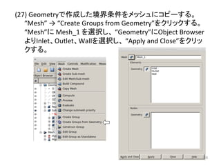 (27) 
Geometry䛷సᡂ䛧䛯ቃ⏺᮲௳䜢䝯䝑䝅䝳䛻䝁䝢䞊䛩䜛䚹 
“Mesh” 
→ 
“Create 
Groups 
from 
Geometry”䜢䜽䝸䝑䜽䛩䜛䚹 
“Mesh”䛻 
Mesh_1 
䜢㑅ᢥ䛧䚸 
“Geometry”䛻Object 
Browser 
䜘䜚Inlet䚸Outlet䚸Wall䜢㑅ᢥ䛧䚸 
“Apply 
and 
Close”䜢䜽䝸䝑 
䜽䛩䜛䚹 
㻝㻝㻢 
 