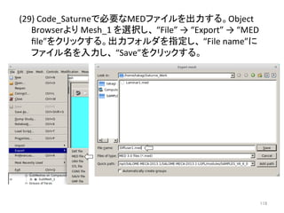 (29) 
Code_Saturne䛷ᚲせ䛺MED䝣䜯䜲䝹䜢ฟຊ䛩䜛䚹Object 
Browser䜘䜚 
Mesh_1 
䜢㑅ᢥ䛧䚸 
“File” 
→ 
“Export” 
→ 
“MED 
file”䜢䜽䝸䝑䜽䛩䜛䚹ฟຊ䝣䜷䝹䝎䜢ᣦᐃ䛧䚸 
“File 
name”䛻 
䝣䜯䜲䝹ྡ䜢ධຊ䛧䚸 
“Save”䜢䜽䝸䝑䜽䛩䜛䚹 
㻝㻝㻤 
 