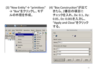 (3) 
“New 
Enety”→ 
“primieves” 
→ 
“Box”䜢䜽䝸䝑䜽䛧䚸䝰䝕 
䝹䛾እᚄ䜢సᡂ䚹 
(4) 
“Box 
Construceon”䛜ฟ䛶 
䛝䛯䜙䚸2␒┠䛾㡯┠䛻 
䝏䜵䝑䜽䜢ධ䜜䚸Dx: 
0.1䚸Dy: 
0.05䚸Dz: 
0.001䜢ධຊ䛧䚸 
“Apply 
and 
Close”䜢䜽䝸䝑䜽 
䛩䜛䚹 
㻝㻢 
 