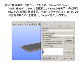 (13) 
2␒┠䛾䜶䝑䝆䛻䝏䜵䝑䜽䜢ධ䜜䚸 
“Name”䛻 
Comp1䚸 
“Main 
Shape” 
䛻 
Box_1 
䜢㑅ᢥ䛧䚸viewer䛛䜙䝰䝕䝹䛾z᪉ྥ 
䛾䜶䝑䝆4⟠ᡤ䜢㑅ᢥ䛩䜛䚹 
“Add” 
䜢䜽䝸䝑䜽䛧䛶5, 
10, 
15, 
20 
䛜Ⓩ㘓䛥䜜䛯䛣䛸䜢☜ㄆ䛧䚸 
“Apply”䜢䜽䝸䝑䜽䛩䜛䚹 
㻞㻠 
 