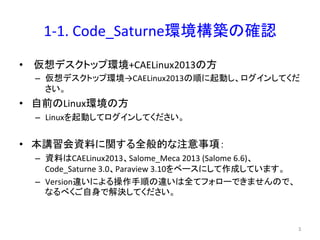 1-­‐1. 
Code_Saturne⎔ቃᵓ⠏䛾☜ㄆ 
• 
௬᝿䝕䝇䜽䝖䝑䝥⎔ቃ+CAELinux2013䛾᪉ 
– ௬᝿䝕䝇䜽䝖䝑䝥⎔ቃ→CAELinux2013䛾㡰䛻㉳ື䛧䚸䝻䜾䜲䞁䛧䛶䛟䛰 
䛥䛔䚹 
• ⮬๓䛾Linux⎔ቃ䛾᪉ 
– Linux䜢㉳ື䛧䛶䝻䜾䜲䞁䛧䛶䛟䛰䛥䛔䚹 
• ᮏㅮ⩦఍㈨ᩱ䛻㛵䛩䜛඲⯡ⓗ䛺ὀព஦㡯䠖 
– ㈨ᩱ䛿CAELinux2013䚸Salome_Meca 
2013 
(Salome 
6.6)䚸 
Code_Saturne 
3.0䚸Paraview 
3.10䜢䝧䞊䝇䛻䛧䛶సᡂ䛧䛶䛔䜎䛩䚹 
– Version㐪䛔䛻䜘䜛᧯సᡭ㡰䛾㐪䛔䛿඲䛶䝣䜷䝻䞊䛷䛝䜎䛫䜣䛾䛷䚸 
䛺䜛䜉䛟䛤⮬㌟䛷ゎỴ䛧䛶䛟䛰䛥䛔䚹 
㻟 
 