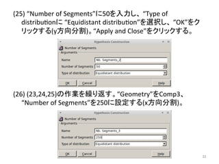 (25) 
“Number 
of 
Segments”䛻50䜢ධຊ䛧䚸 
“Type 
of 
distribueon䛻 
“Equidistant 
distribueon”䜢㑅ᢥ䛧䚸 
“OK”䜢䜽 
䝸䝑䜽䛩䜛(y᪉ྥศ๭)䚹“Apply 
and 
Close”䜢䜽䝸䝑䜽䛩䜛䚹 
(26) 
(23,24,25)䛾సᴗ䜢⧞䜚㏉䛩䚹“Geometry”䜢Comp3䚸 
“Number 
of 
Segments”䜢250䛻タᐃ䛩䜛(x᪉ྥศ๭)䚹 
 
㻟㻟 
 