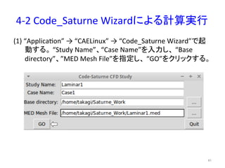 4-­‐2 
Code_Saturne 
Wizard䛻䜘䜛ィ⟬ᐇ⾜ 
(1) 
“Applicaeon” 
→ 
“CAELinux” 
→ 
“Code_Saturne 
Wizard”䛷㉳ 
ື䛩䜛䚹 
“Study 
Name”䚸“Case 
Name”䜢ධຊ䛧䚸 
“Base 
directory”䚸”MED 
Mesh 
File”䜢ᣦᐃ䛧䚸 
“GO”䜢䜽䝸䝑䜽䛩䜛䚹 
㻠㻝 
 