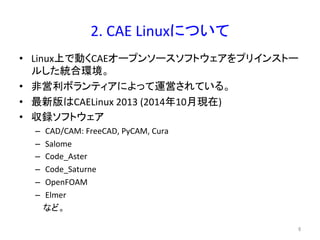 2. 
CAE 
Linux䛻䛴䛔䛶 
• Linuxୖ䛷ື䛟CAE䜸䞊䝥䞁䝋䞊䝇䝋䝣䝖䜴䜵䜰䜢䝥䝸䜲䞁䝇䝖䞊 
䝹䛧䛯⤫ྜ⎔ቃ䚹 
• 㠀Ⴀ฼䝪䝷䞁䝔䜱䜰䛻䜘䛳䛶㐠Ⴀ䛥䜜䛶䛔䜛䚹 
• ᭱᪂∧䛿CAELinux 
2013 
(2014ᖺ10᭶⌧ᅾ) 
• ཰㘓䝋䝣䝖䜴䜵䜰 
– CAD/CAM: 
FreeCAD, 
PyCAM, 
Cura 
– Salome 
– Code_Aster 
– Code_Saturne 
– OpenFOAM 
– Elmer 
䛺䛹䚹 
㻢 
 
