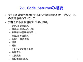 2-­‐1. 
Code_Saturne䛾ᴫせ 
• 䝣䝷䞁䝇䛾㟁ຊ఍♫EDF䛻䜘䛳䛶㛤Ⓨ䛥䜜䛯䜸䞊䝥䞁䝋䞊䝇 
䛾ὶయゎᯒ䝋䝣䝖䜴䜵䜰䚹 
• ᑐ㇟䛸䛩䜛ὶ䜜ሙ䛿௨ୗ䛾䛸䛚䜚䚹 
– ᐃᖖ/㠀ᐃᖖὶ䜜 
– ᒙὶ/஘ὶ 
(RANS䚸LES) 
– 㠀ᅽ⦰ᛶ/ᙅᅽ⦰ᛶὶ䜜 
– ➼ /㠀➼ ὶ䜜 
– 䝇䜹䝷䞊㍺㏦ὶ䜜 
– ⇞↝ 
– ㍽ᑕ 
– 䝷䜾䝷䝆䜰䞁⢏Ꮚ㏣㊧ 
– ᨺ㟁ὶ䜜 
– ኱Ẽὶ䜜 
– ᅇ㌿ᶵჾෆὶ䜜 㻣 
 
