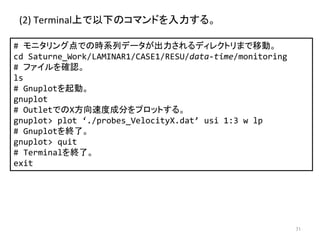 (2) 
Terminalୖ䛷௨ୗ䛾䝁䝬䞁䝗䜢ධຊ䛩䜛䚹 
# 
䝰䝙䝍䝸䞁䜾Ⅼ䛷䛾᫬⣔ิ䝕䞊䝍䛜ฟຊ䛥䜜䜛䝕䜱䝺䜽䝖䝸䜎䛷⛣ື䚹 
cd 
Saturne_Work/LAMINAR1/CASE1/RESU/data-­‐time/monitoring 
# 
䝣䜯䜲䝹䜢☜ㄆ䚹 
ls 
# 
Gnuplot䜢㉳ື䚹䚷 
gnuplot 
# 
Outlet䛷䛾X᪉ྥ㏿ᗘᡂศ䜢䝥䝻䝑䝖䛩䜛䚹 
gnuplot 
plot 
‘./probes_VelocityX.dat’ 
usi 
1:3 
w 
lp 
# 
Gnuplot䜢⤊஢䚹 
gnuplot 
quit 
# 
Terminal䜢⤊஢䚹 
exit 
㻣㻝 
 