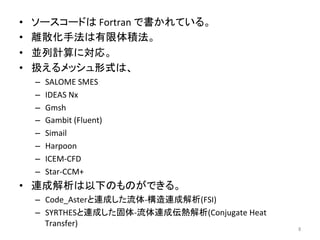 • 䝋䞊䝇䝁䞊䝗䛿 
Fortran 
䛷᭩䛛䜜䛶䛔䜛䚹 
• 㞳ᩓ໬ᡭἲ䛿᭷㝈య✚ἲ䚹 
• ୪ิィ⟬䛻ᑐᛂ䚹 
• ᢅ䛘䜛䝯䝑䝅䝳ᙧᘧ䛿䚸 
– SALOME 
SMES 
– IDEAS 
Nx 
– Gmsh 
– Gambit 
(Fluent) 
– Simail 
– Harpoon 
– ICEM-­‐CFD 
– Star-­‐CCM+ 
• 㐃ᡂゎᯒ䛿௨ୗ䛾䜒䛾䛜䛷䛝䜛䚹 
– Code_Aster䛸㐃ᡂ䛧䛯ὶయ-­‐ᵓ㐀㐃ᡂゎᯒ(FSI) 
– SYRTHES䛸㐃ᡂ䛧䛯ᅛయ-­‐ὶయ㐃ᡂఏ⇕ゎᯒ(Conjugate 
Heat 
Transfer) 
㻤 
 