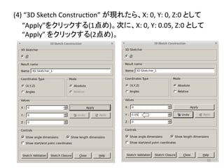 (4) 
“3D 
Sketch 
Construceon” 
䛜⌧䜜䛯䜙䚸X: 
0, 
Y: 
0, 
Z:0 
䛸䛧䛶 
“Apply”䜢䜽䝸䝑䜽䛩䜛(1Ⅼ䜑)䚹ḟ䛻䚸X: 
0, 
Y: 
0.05, 
Z:0 
䛸䛧䛶 
“Apply” 
䜢䜽䝸䝑䜽䛩䜛(2Ⅼ䜑)䚹 
㻥㻟 
 