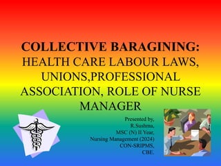 COLLECTIVE BARAGINING:
HEALTH CARE LABOUR LAWS,
UNIONS,PROFESSIONAL
ASSOCIATION, ROLE OF NURSE
MANAGER
Presented by,
R.Sushma,
MSC (N) II Year,
Nursing Management (2024)
CON-SRIPMS,
CBE.
 